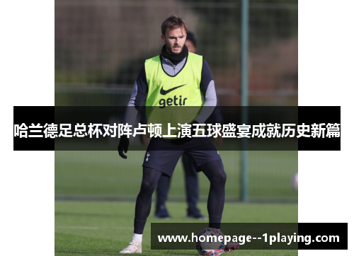 哈兰德足总杯对阵卢顿上演五球盛宴成就历史新篇 哈兰德足总杯对阵卢顿上演五球盛宴成就历史新篇