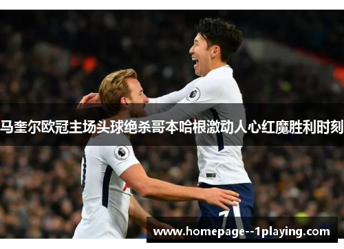 马奎尔欧冠主场头球绝杀哥本哈根激动人心红魔胜利时刻 马奎尔欧冠主场头球绝杀哥本哈根激动人心红魔胜利时刻